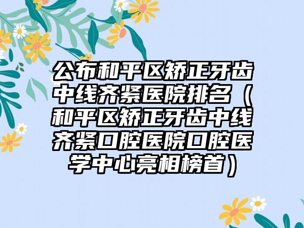 公布和平区矫正牙齿中线齐紧医院排名（和平区矫正牙齿中线齐紧口腔医院口腔医学中心亮相榜首）