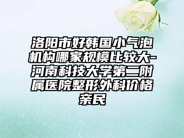洛阳市好韩国小气泡机构哪家规模比较大-河南科技大学第二附属医院整形外科价格亲民