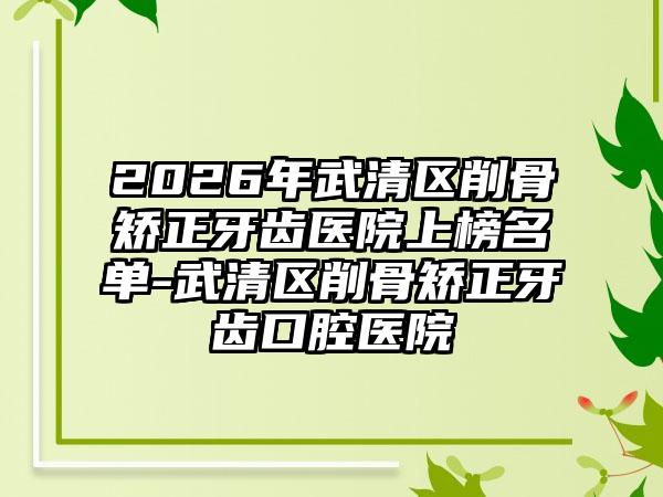 2026年武清区削骨矫正牙齿医院上榜名单-武清区削骨矫正牙齿口腔医院