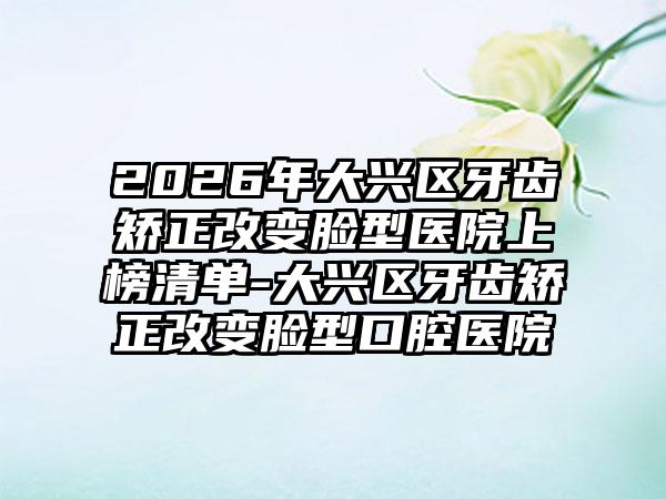 2026年大兴区牙齿矫正改变脸型医院上榜清单-大兴区牙齿矫正改变脸型口腔医院