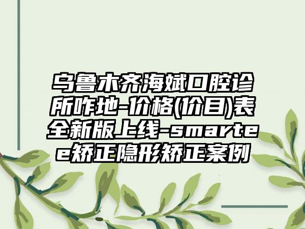 乌鲁木齐海斌口腔诊所咋地-价格(价目)表全新版上线-smartee矫正隐形矫正案例