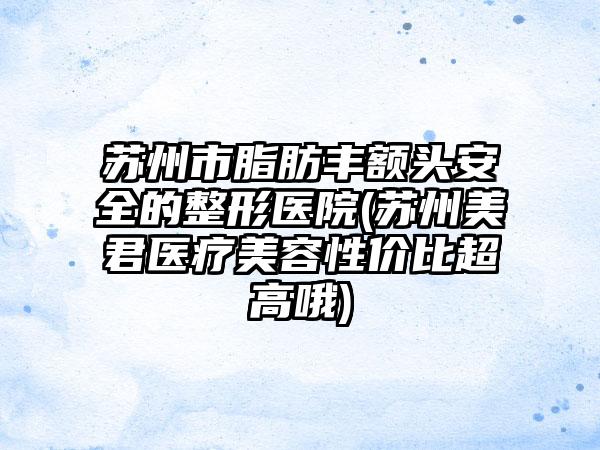 苏州市脂肪丰额头安全的整形医院(苏州美君医疗美容性价比超高哦)