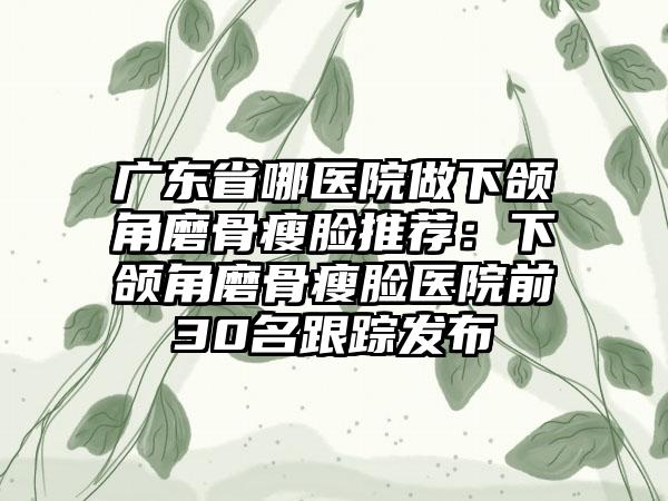 广东省哪医院做下颌角磨骨瘦脸推荐：下颌角磨骨瘦脸医院前30名跟踪发布