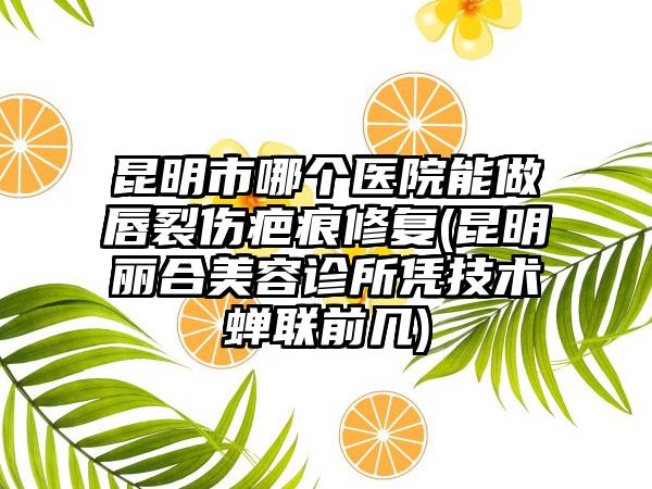 昆明市哪个医院能做唇裂伤疤痕修复(昆明丽合美容诊所凭技术蝉联前几)