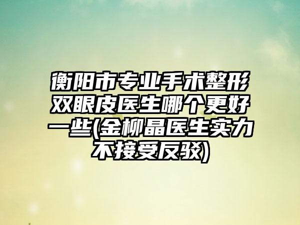 衡阳市专业手术整形双眼皮医生哪个更好一些(金柳晶医生实力不接受反驳)