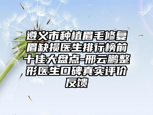 遵义市种植眉毛修复眉缺损医生排行榜前十佳大盘点-邢云鹏整形医生口碑真实评价反馈