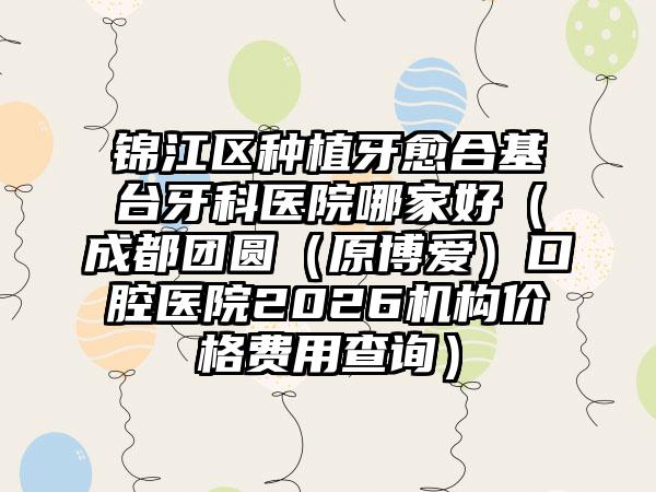 锦江区种植牙愈合基台牙科医院哪家好（成都团圆（原博爱）口腔医院2026机构价格费用查询）