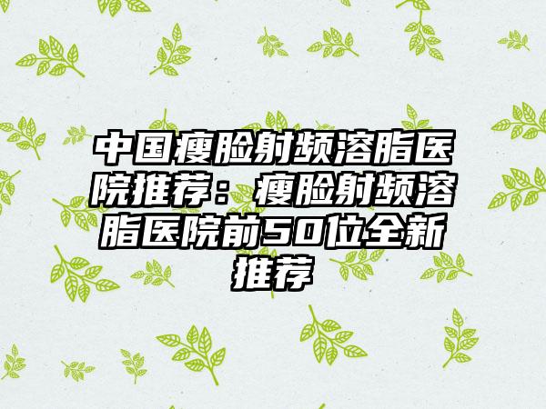 中国瘦脸射频溶脂医院推荐：瘦脸射频溶脂医院前50位全新推荐