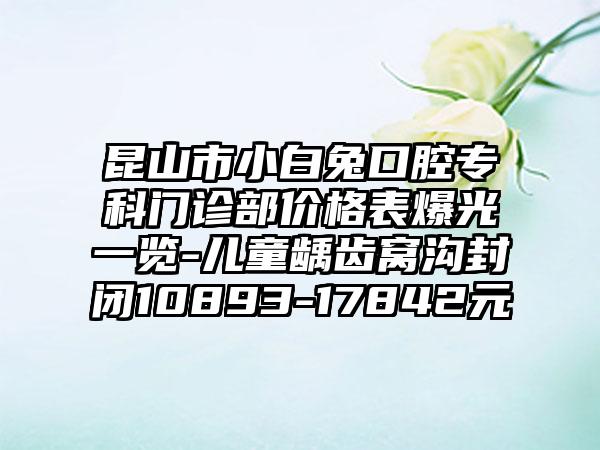 昆山市小白兔口腔专科门诊部价格表爆光一览-儿童龋齿窝沟封闭10893-17842元
