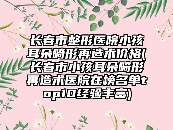 长春市整形医院小孩耳朵畸形再造术价格(长春市小孩耳朵畸形再造术医院在榜名单top10经验丰富)