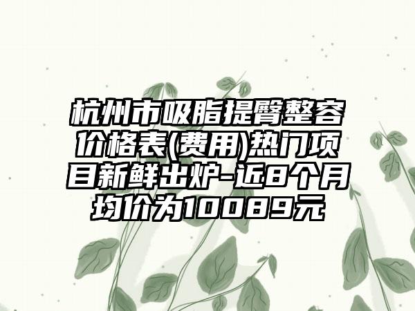 杭州市吸脂提臀整容价格表(费用)热门项目新鲜出炉-近8个月均价为10089元