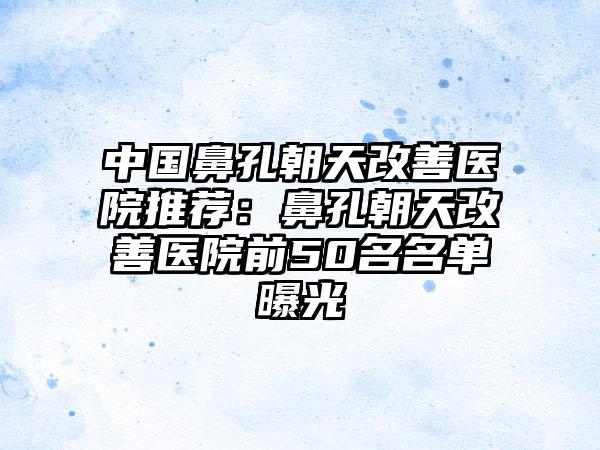 中国鼻孔朝天改善医院推荐：鼻孔朝天改善医院前50名名单曝光