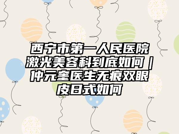 西宁市第一人民医院激光美容科到底如何｜仲元奎医生无痕双眼皮日式如何