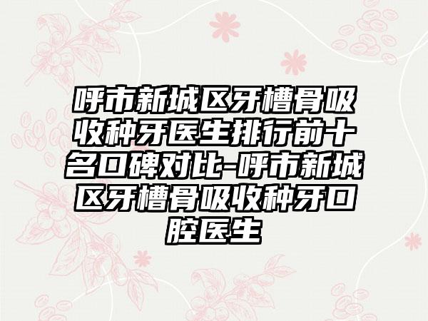 呼市新城区牙槽骨吸收种牙医生排行前十名口碑对比-呼市新城区牙槽骨吸收种牙口腔医生
