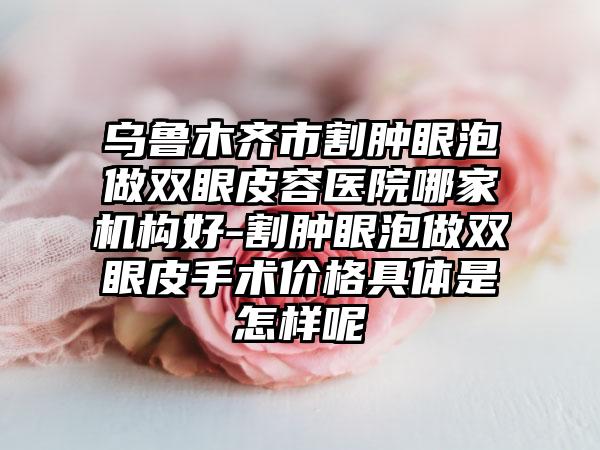 乌鲁木齐市割肿眼泡做双眼皮容医院哪家机构好-割肿眼泡做双眼皮手术价格具体是怎样呢