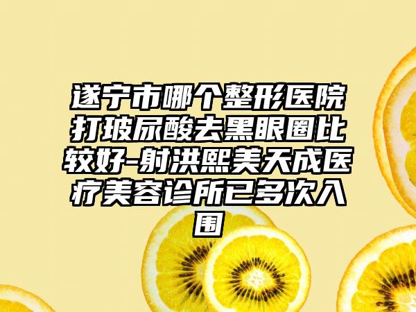 遂宁市哪个整形医院打玻尿酸去黑眼圈比较好-射洪熙美天成医疗美容诊所已多次入围