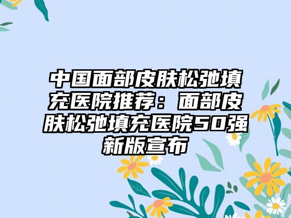 中国面部皮肤松弛填充医院推荐：面部皮肤松弛填充医院50强新版宣布