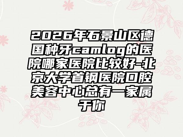 2026年石景山区德国种牙camlog的医院哪家医院比较好-北京大学首钢医院口腔美容中心总有一家属于你