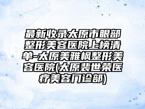最新收录太原市眼部整形美容医院上榜清单-太原美雅枫整形美容医院(太原裴世荣医疗美容门诊部)