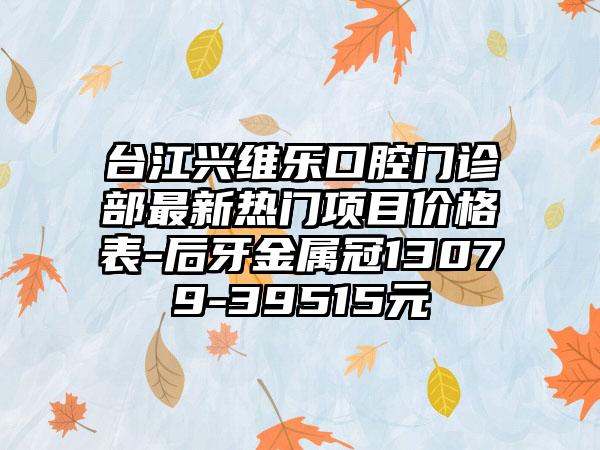 台江兴维乐口腔门诊部最新热门项目价格表-后牙金属冠13079-39515元