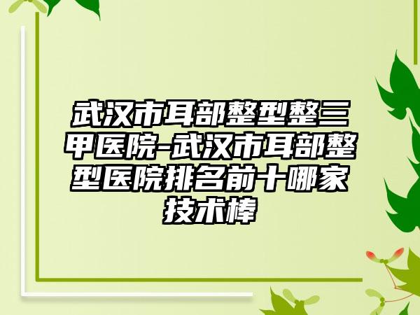 武汉市耳部整型整三甲医院-武汉市耳部整型医院排名前十哪家技术棒