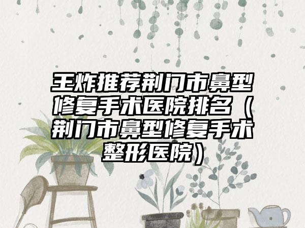 王炸推荐荆门市鼻型修复手术医院排名（荆门市鼻型修复手术整形医院）