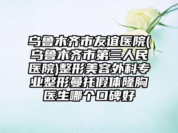 乌鲁木齐市友谊医院(乌鲁木齐市第三人民医院)整形美容外科专业整形曼托假体隆胸医生哪个口碑好