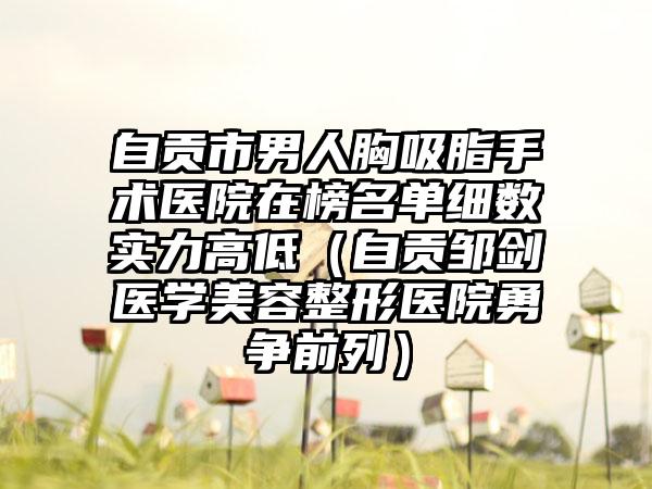 自贡市男人胸吸脂手术医院在榜名单细数实力高低（自贡邹剑医学美容整形医院勇争前列）