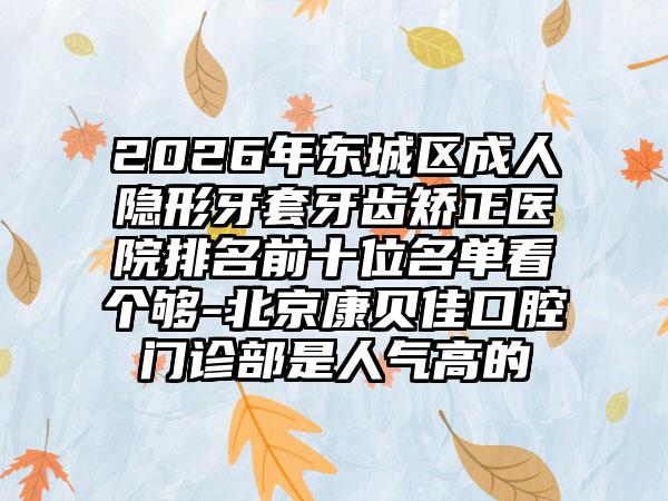 2026年东城区成人隐形牙套牙齿矫正医院排名前十位名单看个够-北京康贝佳口腔门诊部是人气高的