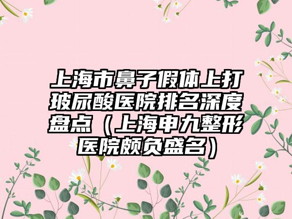 上海市鼻子假体上打玻尿酸医院排名深度盘点（上海申九整形医院颇负盛名）
