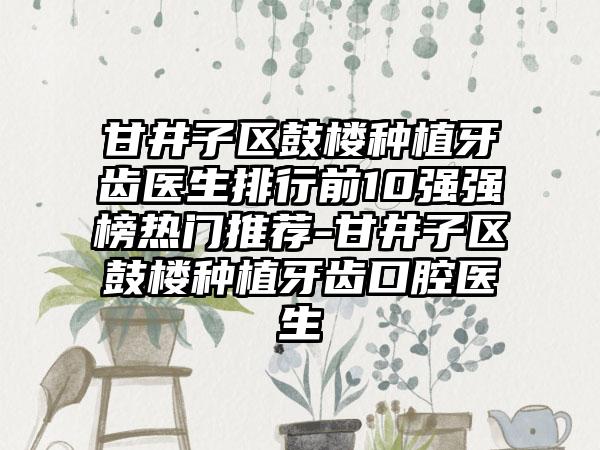 甘井子区鼓楼种植牙齿医生排行前10强强榜热门推荐-甘井子区鼓楼种植牙齿口腔医生