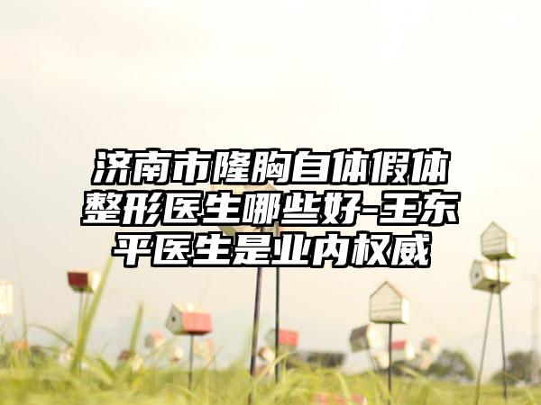 济南市隆胸自体假体整形医生哪些好-王东平医生是业内权威
