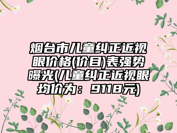 烟台市儿童纠正近视眼价格(价目)表强势曝光(儿童纠正近视眼均价为：9118元)