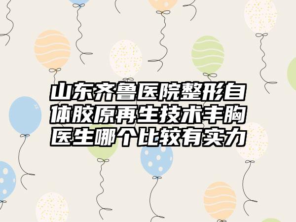 山东齐鲁医院整形自体胶原再生技术丰胸医生哪个比较有实力