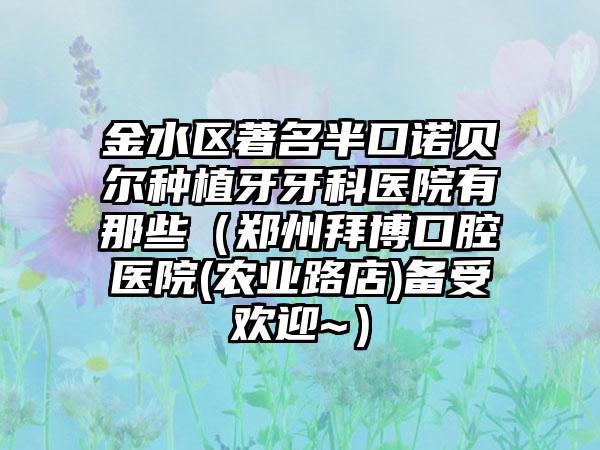 金水区著名半口诺贝尔种植牙牙科医院有那些（郑州拜博口腔医院(农业路店)备受欢迎~）