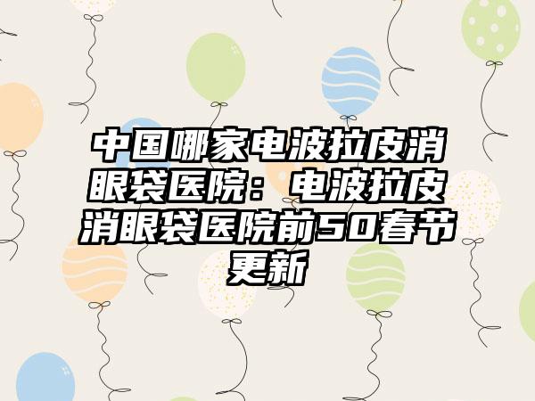 中国哪家电波拉皮消眼袋医院：电波拉皮消眼袋医院前50春节更新