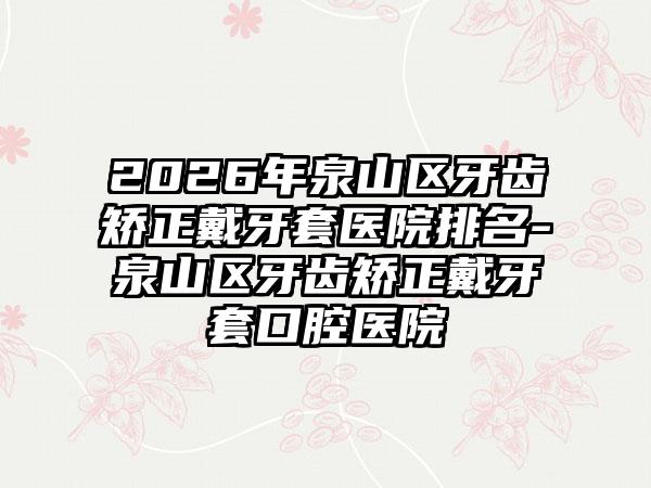 2026年泉山区牙齿矫正戴牙套医院排名-泉山区牙齿矫正戴牙套口腔医院