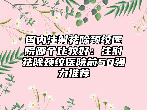 国内注射祛除颈纹医院哪个比较好：注射祛除颈纹医院前50强力推荐