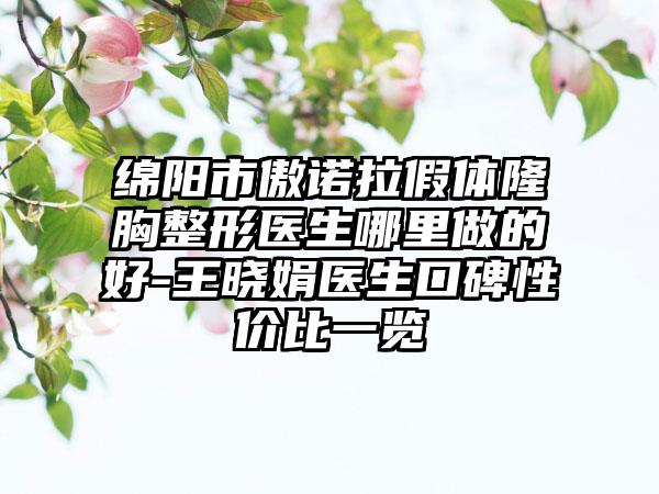 绵阳市傲诺拉假体隆胸整形医生哪里做的好-王晓娟医生口碑性价比一览