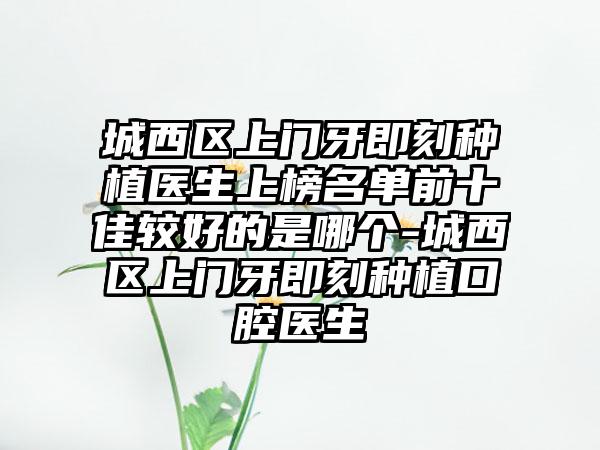 城西区上门牙即刻种植医生上榜名单前十佳较好的是哪个-城西区上门牙即刻种植口腔医生