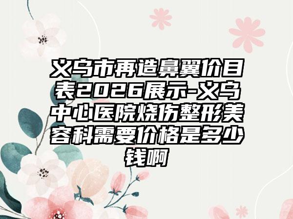 义乌市再造鼻翼价目表2026展示-义乌中心医院烧伤整形美容科需要价格是多少钱啊