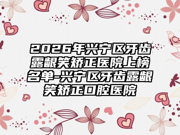 2026年兴宁区牙齿露龈笑矫正医院上榜名单-兴宁区牙齿露龈笑矫正口腔医院