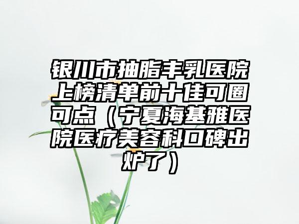 银川市抽脂丰乳医院上榜清单前十佳可圈可点（宁夏海基雅医院医疗美容科口碑出炉了）