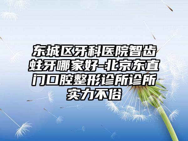 东城区牙科医院智齿蛀牙哪家好-北京东直门口腔整形诊所诊所实力不俗