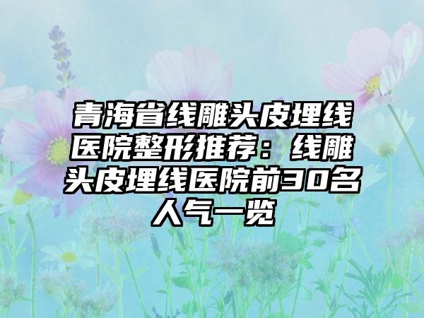 青海省线雕头皮埋线医院整形推荐：线雕头皮埋线医院前30名人气一览