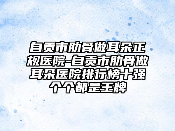自贡市肋骨做耳朵正规医院-自贡市肋骨做耳朵医院排行榜十强个个都是王牌