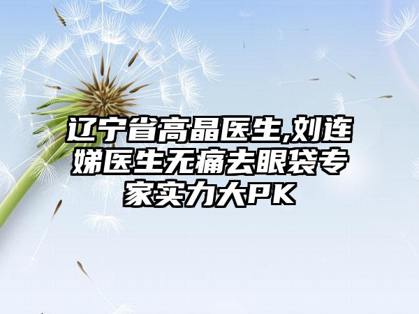 辽宁省高晶医生,刘连娣医生无痛去眼袋专家实力大PK