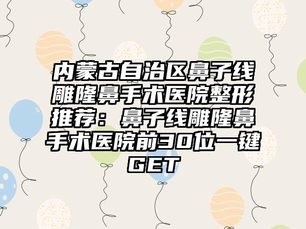 内蒙古自治区鼻子线雕隆鼻手术医院整形推荐：鼻子线雕隆鼻手术医院前30位一键GET