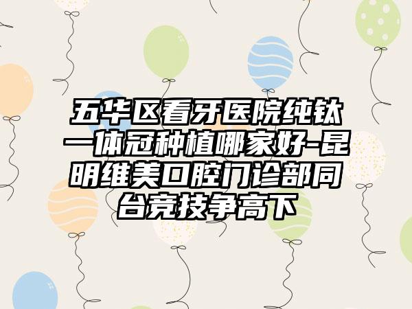五华区看牙医院纯钛一体冠种植哪家好-昆明维美口腔门诊部同台竞技争高下
