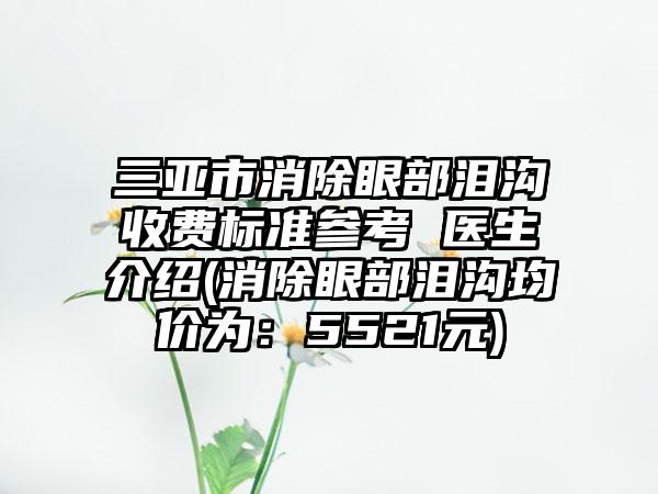 三亚市消除眼部泪沟收费标准参考 医生介绍(消除眼部泪沟均价为：5521元)